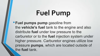 Fuel Pump
•Fuel pumps pump gasoline from
the vehicle's fuel tank to the engine and also
distribute fuel under low pressure to the
carburetor or to the fuel injection system under
higher pressure. Carburetor engines utilize low
pressure pumps, which are located outside of
the fuel tank.
 