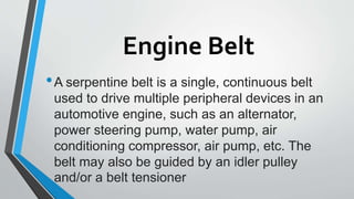 Engine Belt
•A serpentine belt is a single, continuous belt
used to drive multiple peripheral devices in an
automotive engine, such as an alternator,
power steering pump, water pump, air
conditioning compressor, air pump, etc. The
belt may also be guided by an idler pulley
and/or a belt tensioner
 
