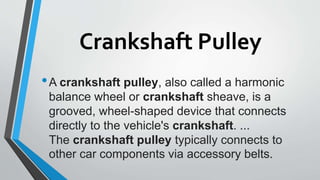 Crankshaft Pulley
•A crankshaft pulley, also called a harmonic
balance wheel or crankshaft sheave, is a
grooved, wheel-shaped device that connects
directly to the vehicle's crankshaft. ...
The crankshaft pulley typically connects to
other car components via accessory belts.
 