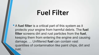Fuel Filter
•A fuel filter is a critical part of this system as it
protects your engine from harmful debris. The fuel
filter screens dirt and rust particles from the fuel,
keeping them from entering the engine and causing
damage. ... Unfiltered fuel can contain vast
quantities of contamination like paint chips, dirt and
rust.
 