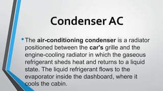 Condenser AC
•The air-conditioning condenser is a radiator
positioned between the car's grille and the
engine-cooling radiator in which the gaseous
refrigerant sheds heat and returns to a liquid
state. The liquid refrigerant flows to the
evaporator inside the dashboard, where it
cools the cabin.
 