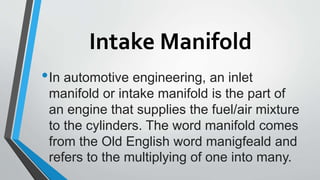 Intake Manifold
•In automotive engineering, an inlet
manifold or intake manifold is the part of
an engine that supplies the fuel/air mixture
to the cylinders. The word manifold comes
from the Old English word manigfeald and
refers to the multiplying of one into many.
 