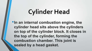 Cylinder Head
•In an internal combustion engine, the
cylinder head sits above the cylinders
on top of the cylinder block. It closes in
the top of the cylinder, forming the
combustion chamber. This joint is
sealed by a head gasket.
 