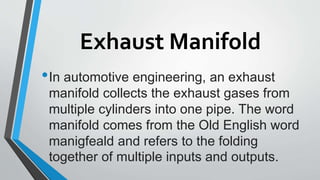 Exhaust Manifold
•In automotive engineering, an exhaust
manifold collects the exhaust gases from
multiple cylinders into one pipe. The word
manifold comes from the Old English word
manigfeald and refers to the folding
together of multiple inputs and outputs.
 