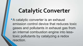 Catalytic Converter
•A catalytic converter is an exhaust
emission control device that reduces toxic
gases and pollutants in exhaust gas from
an internal combustion engine into less-
toxic pollutants by catalyzing a redox
reaction.
 