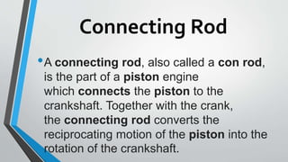 Connecting Rod
•A connecting rod, also called a con rod,
is the part of a piston engine
which connects the piston to the
crankshaft. Together with the crank,
the connecting rod converts the
reciprocating motion of the piston into the
rotation of the crankshaft.
 