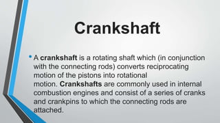 Crankshaft
•A crankshaft is a rotating shaft which (in conjunction
with the connecting rods) converts reciprocating
motion of the pistons into rotational
motion. Crankshafts are commonly used in internal
combustion engines and consist of a series of cranks
and crankpins to which the connecting rods are
attached.
 
