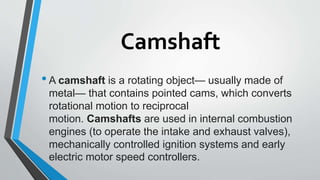 Camshaft
•A camshaft is a rotating object— usually made of
metal— that contains pointed cams, which converts
rotational motion to reciprocal
motion. Camshafts are used in internal combustion
engines (to operate the intake and exhaust valves),
mechanically controlled ignition systems and early
electric motor speed controllers.
 