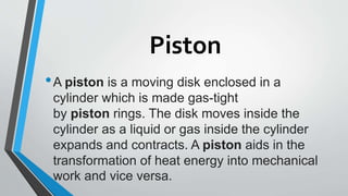 Piston
•A piston is a moving disk enclosed in a
cylinder which is made gas-tight
by piston rings. The disk moves inside the
cylinder as a liquid or gas inside the cylinder
expands and contracts. A piston aids in the
transformation of heat energy into mechanical
work and vice versa.
 