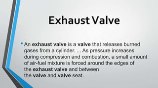 ExhaustValve
•An exhaust valve is a valve that releases burned
gases from a cylinder. ... As pressure increases
during compression and combustion, a small amount
of air-fuel mixture is forced around the edges of
the exhaust valve and between
the valve and valve seat.
 