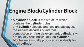 Engine Block/Cylinder Block
•A cylinder block is the structure which
contains the cylinder, plus
any cylinder sleeves and coolant passages. In
the earliest decades of internal
combustion engine development, cylinders w
ere usually cast individually, so cylinder
blocks were usually produced individually for
each cylinder.
 