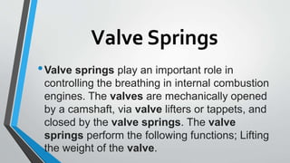 Valve Springs
•Valve springs play an important role in
controlling the breathing in internal combustion
engines. The valves are mechanically opened
by a camshaft, via valve lifters or tappets, and
closed by the valve springs. The valve
springs perform the following functions; Lifting
the weight of the valve.
 