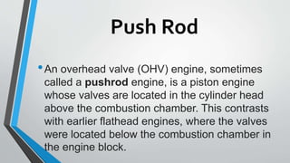 Push Rod
•An overhead valve (OHV) engine, sometimes
called a pushrod engine, is a piston engine
whose valves are located in the cylinder head
above the combustion chamber. This contrasts
with earlier flathead engines, where the valves
were located below the combustion chamber in
the engine block.
 