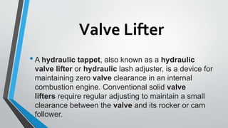 Valve Lifter
•A hydraulic tappet, also known as a hydraulic
valve lifter or hydraulic lash adjuster, is a device for
maintaining zero valve clearance in an internal
combustion engine. Conventional solid valve
lifters require regular adjusting to maintain a small
clearance between the valve and its rocker or cam
follower.
 