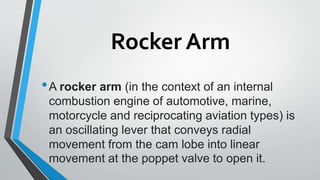 Rocker Arm
•A rocker arm (in the context of an internal
combustion engine of automotive, marine,
motorcycle and reciprocating aviation types) is
an oscillating lever that conveys radial
movement from the cam lobe into linear
movement at the poppet valve to open it.
 