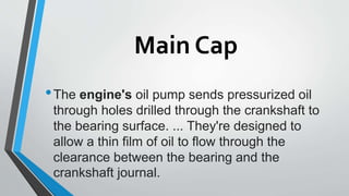 Main Cap
•The engine's oil pump sends pressurized oil
through holes drilled through the crankshaft to
the bearing surface. ... They're designed to
allow a thin film of oil to flow through the
clearance between the bearing and the
crankshaft journal.
 