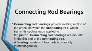 Connecting Rod Bearings
•Connecting rod bearings provide rotating motion of
the crank pin within the connecting rod, which
transmits cycling loads applied to
the piston. Connecting rod bearings are mounted
in the Big end of the connecting rod.
A bearing consists of two parts (commonly
interchangeable).
 