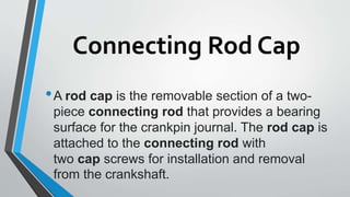 Connecting Rod Cap
•A rod cap is the removable section of a two-
piece connecting rod that provides a bearing
surface for the crankpin journal. The rod cap is
attached to the connecting rod with
two cap screws for installation and removal
from the crankshaft.
 