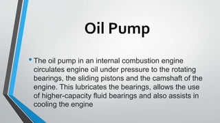 Oil Pump
•The oil pump in an internal combustion engine
circulates engine oil under pressure to the rotating
bearings, the sliding pistons and the camshaft of the
engine. This lubricates the bearings, allows the use
of higher-capacity fluid bearings and also assists in
cooling the engine
 