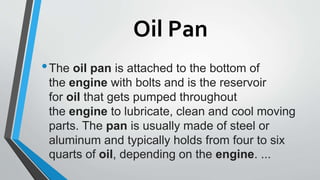 Oil Pan
•The oil pan is attached to the bottom of
the engine with bolts and is the reservoir
for oil that gets pumped throughout
the engine to lubricate, clean and cool moving
parts. The pan is usually made of steel or
aluminum and typically holds from four to six
quarts of oil, depending on the engine. ...
 