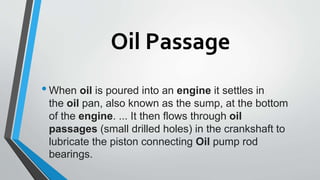 Oil Passage
•When oil is poured into an engine it settles in
the oil pan, also known as the sump, at the bottom
of the engine. ... It then flows through oil
passages (small drilled holes) in the crankshaft to
lubricate the piston connecting Oil pump rod
bearings.
 
