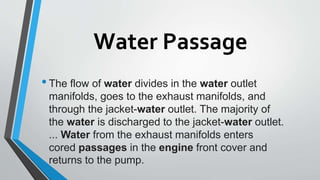 Water Passage
•The flow of water divides in the water outlet
manifolds, goes to the exhaust manifolds, and
through the jacket-water outlet. The majority of
the water is discharged to the jacket-water outlet.
... Water from the exhaust manifolds enters
cored passages in the engine front cover and
returns to the pump.
 