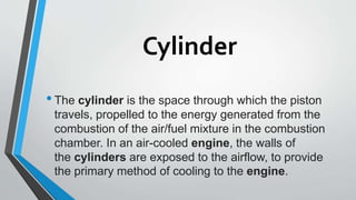 Cylinder
•The cylinder is the space through which the piston
travels, propelled to the energy generated from the
combustion of the air/fuel mixture in the combustion
chamber. In an air-cooled engine, the walls of
the cylinders are exposed to the airflow, to provide
the primary method of cooling to the engine.
 