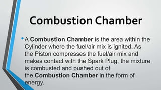 Combustion Chamber
•A Combustion Chamber is the area within the
Cylinder where the fuel/air mix is ignited. As
the Piston compresses the fuel/air mix and
makes contact with the Spark Plug, the mixture
is combusted and pushed out of
the Combustion Chamber in the form of
energy.
 