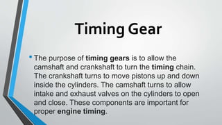 Timing Gear
•The purpose of timing gears is to allow the
camshaft and crankshaft to turn the timing chain.
The crankshaft turns to move pistons up and down
inside the cylinders. The camshaft turns to allow
intake and exhaust valves on the cylinders to open
and close. These components are important for
proper engine timing.
 