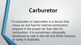 Carburetor
•A carburetor or carburettor is a device that
mixes air and fuel for internal combustion
engines in the proper air–fuel ratio for
combustion. It is sometimes colloquially
shortened to carb in the UK and North America
or carby in Australia.
 
