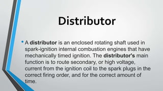 Distributor
•A distributor is an enclosed rotating shaft used in
spark-ignition internal combustion engines that have
mechanically timed ignition. The distributor's main
function is to route secondary, or high voltage,
current from the ignition coil to the spark plugs in the
correct firing order, and for the correct amount of
time.
 