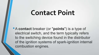 Contact Point
•A contact breaker (or "points") is a type of
electrical switch, and the term typically refers
to the switching device found in the distributor
of the ignition systems of spark-ignition internal
combustion engines.
 