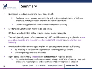 @ESRIDublin #ESRIevents #ESRIpublications www.esri.ie52
Summary
• Numerical results demonstrate clear benefits of:
 Deploying energy storage systems in the Irish system, mainly in terms of deferring
expensive power generation and transmission infrastructures.
 Coordinating generation and transmission expansion planning
• Moderate diversification may not be too costly.
• Offshore wind oriented policy requires lower storage capacity.
• The anticipated growth of datacentres by 2030 could have strong implications new
generation capacity, grid expansion needs, average GHG emissions and involuntary load
shedding.
• Investors should be encouraged to plan for power generation self-sufficiency.
 By investing in onsite or offsite generation and energy storage systems.
 Adopting energy efficiency measures.
• Right policy to optimally allocate new datacentres in regional places.
 E.g. Reduction in grid reinforcement needs by two third if 30% of new DC capacity is
allocated in regional places and decentralized RES development is adopted.
 