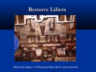 Remove LiftersRemove Lifters
Rotate the engine – it will pop the lifters up for easy of removal
 