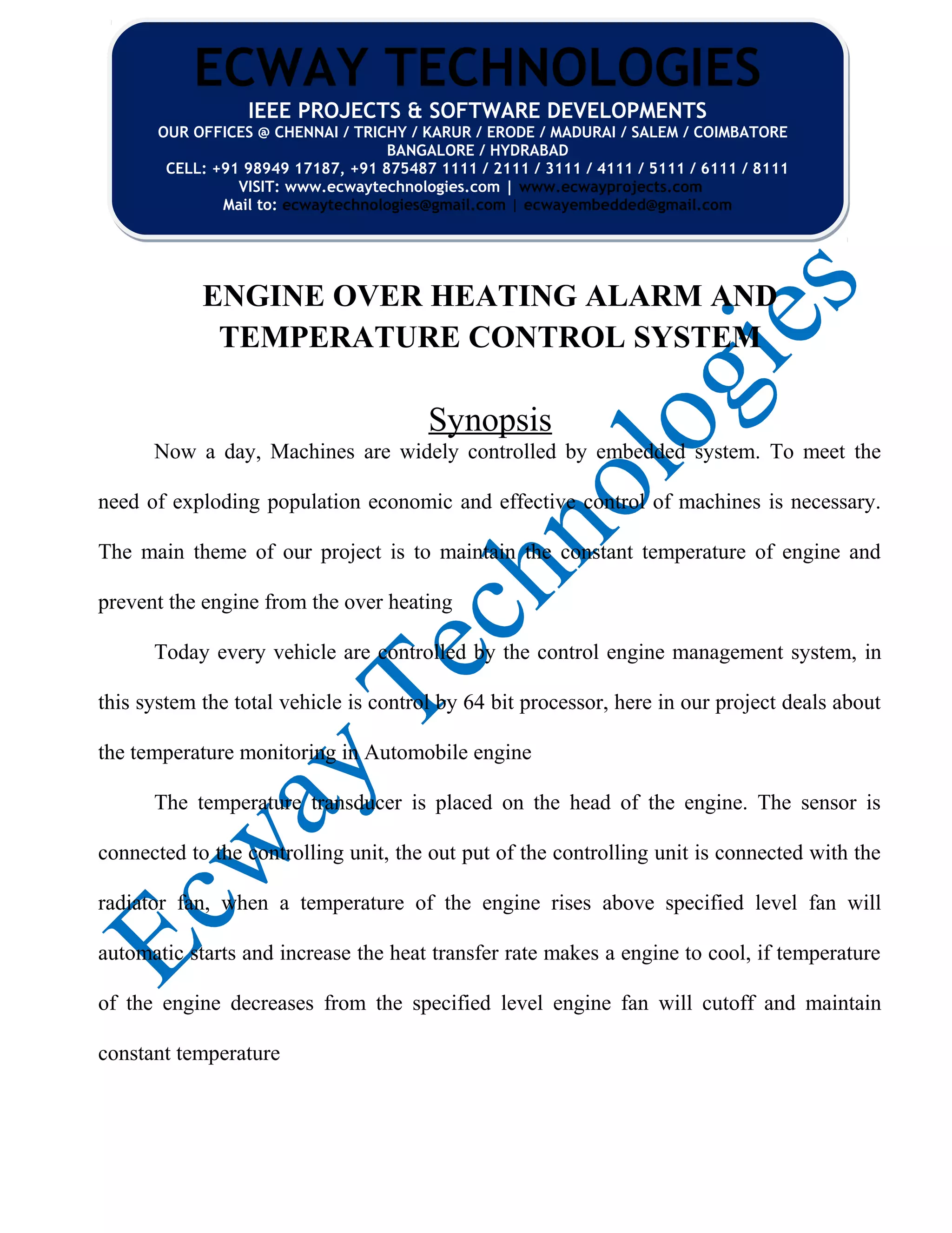 ENGINE OVER HEATING ALARM AND
TEMPERATURE CONTROL SYSTEM
Synopsis
Now a day, Machines are widely controlled by embedded system. To meet the
need of exploding population economic and effective control of machines is necessary.
The main theme of our project is to maintain the constant temperature of engine and
prevent the engine from the over heating
Today every vehicle are controlled by the control engine management system, in
this system the total vehicle is control by 64 bit processor, here in our project deals about
the temperature monitoring in Automobile engine
The temperature transducer is placed on the head of the engine. The sensor is
connected to the controlling unit, the out put of the controlling unit is connected with the
radiator fan, when a temperature of the engine rises above specified level fan will
automatic starts and increase the heat transfer rate makes a engine to cool, if temperature
of the engine decreases from the specified level engine fan will cutoff and maintain
constant temperature
ECWAY TECHNOLOGIES
IEEE PROJECTS & SOFTWARE DEVELOPMENTS
OUR OFFICES @ CHENNAI / TRICHY / KARUR / ERODE / MADURAI / SALEM / COIMBATORE
BANGALORE / HYDRABAD
CELL: +91 98949 17187, +91 875487 1111 / 2111 / 3111 / 4111 / 5111 / 6111 / 8111
VISIT: www.ecwaytechnologies.com | www.ecwayprojects.com
Mail to: ecwaytechnologies@gmail.com | ecwayembedded@gmail.com
ECWAY TECHNOLOGIES
IEEE PROJECTS & SOFTWARE DEVELOPMENTS
OUR OFFICES @ CHENNAI / TRICHY / KARUR / ERODE / MADURAI / SALEM / COIMBATORE
BANGALORE / HYDRABAD
CELL: +91 98949 17187, +91 875487 1111 / 2111 / 3111 / 4111 / 5111 / 6111 / 8111
VISIT: www.ecwaytechnologies.com | www.ecwayprojects.com
Mail to: ecwaytechnologies@gmail.com | ecwayembedded@gmail.com