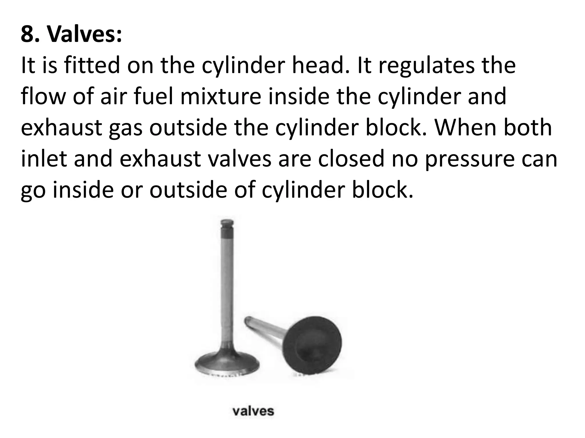 8. Valves:
It is fitted on the cylinder head. It regulates the
flow of air fuel mixture inside the cylinder and
exhaust gas outside the cylinder block. When both
inlet and exhaust valves are closed no pressure can
go inside or outside of cylinder block.
 