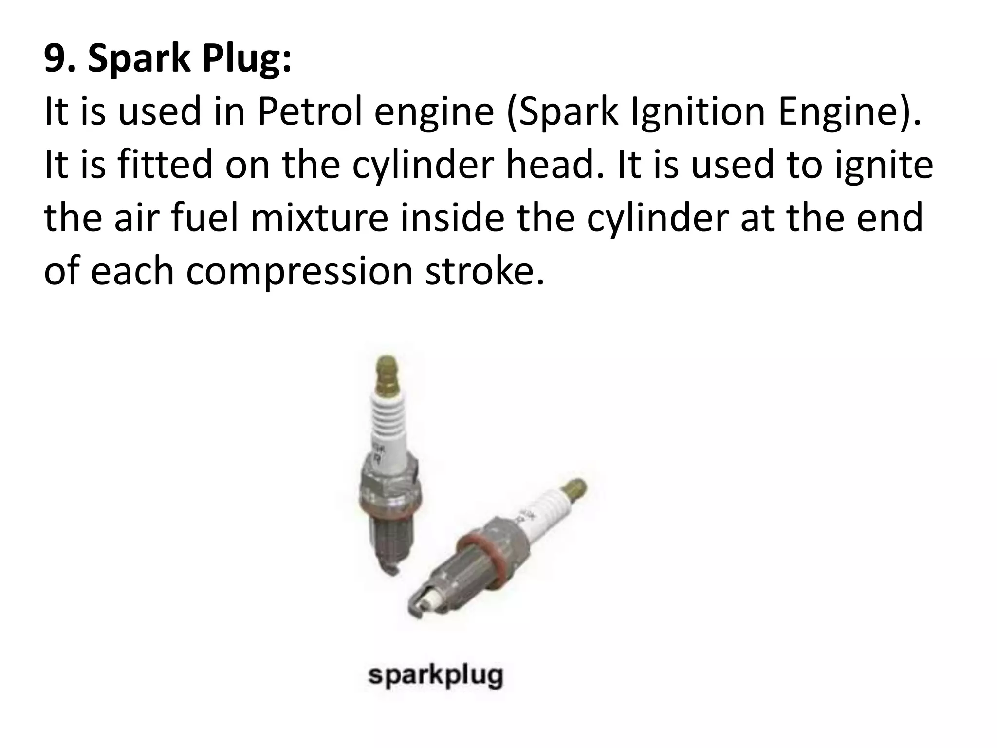 9. Spark Plug:
It is used in Petrol engine (Spark Ignition Engine).
It is fitted on the cylinder head. It is used to ignite
the air fuel mixture inside the cylinder at the end
of each compression stroke.
 