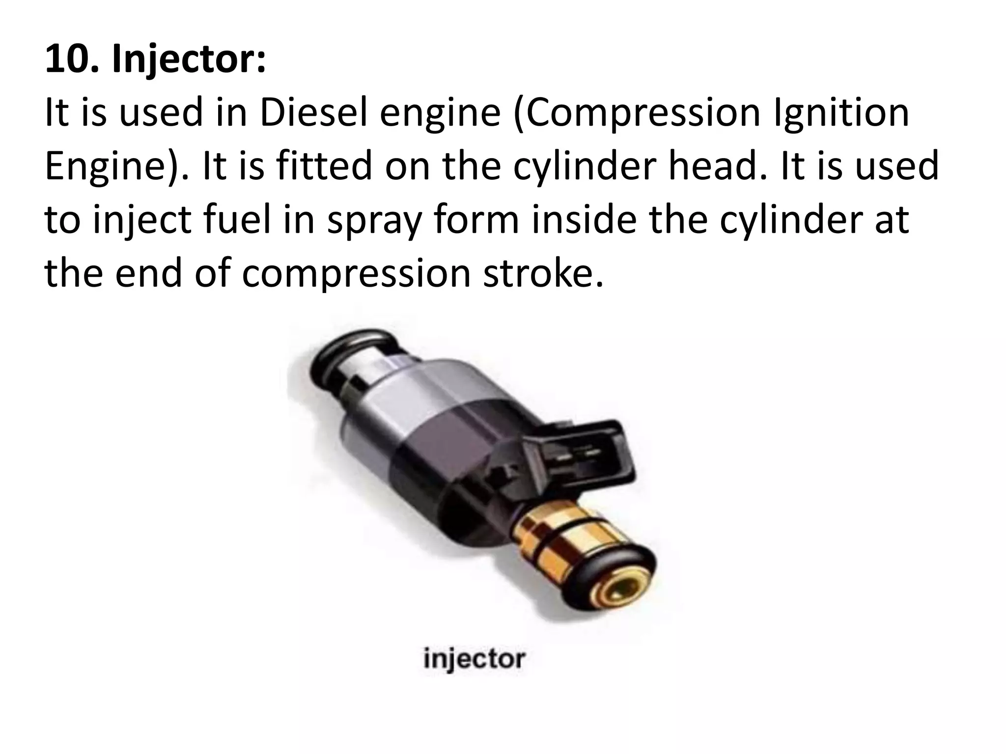 10. Injector:
It is used in Diesel engine (Compression Ignition
Engine). It is fitted on the cylinder head. It is used
to inject fuel in spray form inside the cylinder at
the end of compression stroke.
 