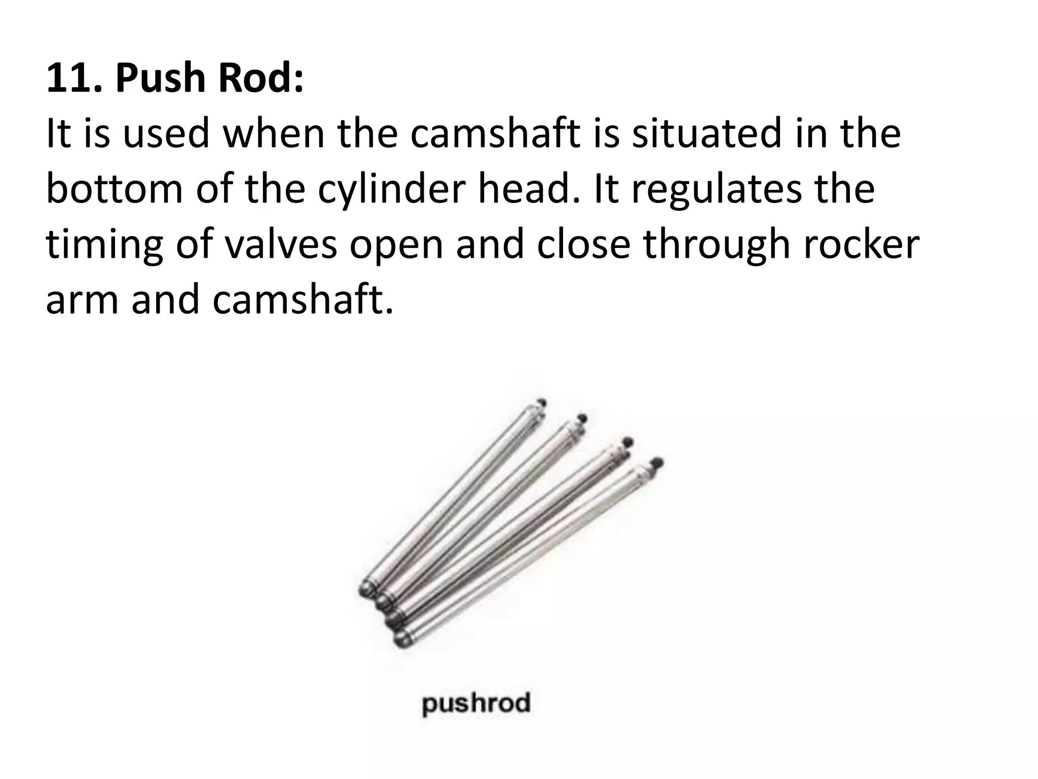 11. Push Rod:
It is used when the camshaft is situated in the
bottom of the cylinder head. It regulates the
timing of valves open and close through rocker
arm and camshaft.
 