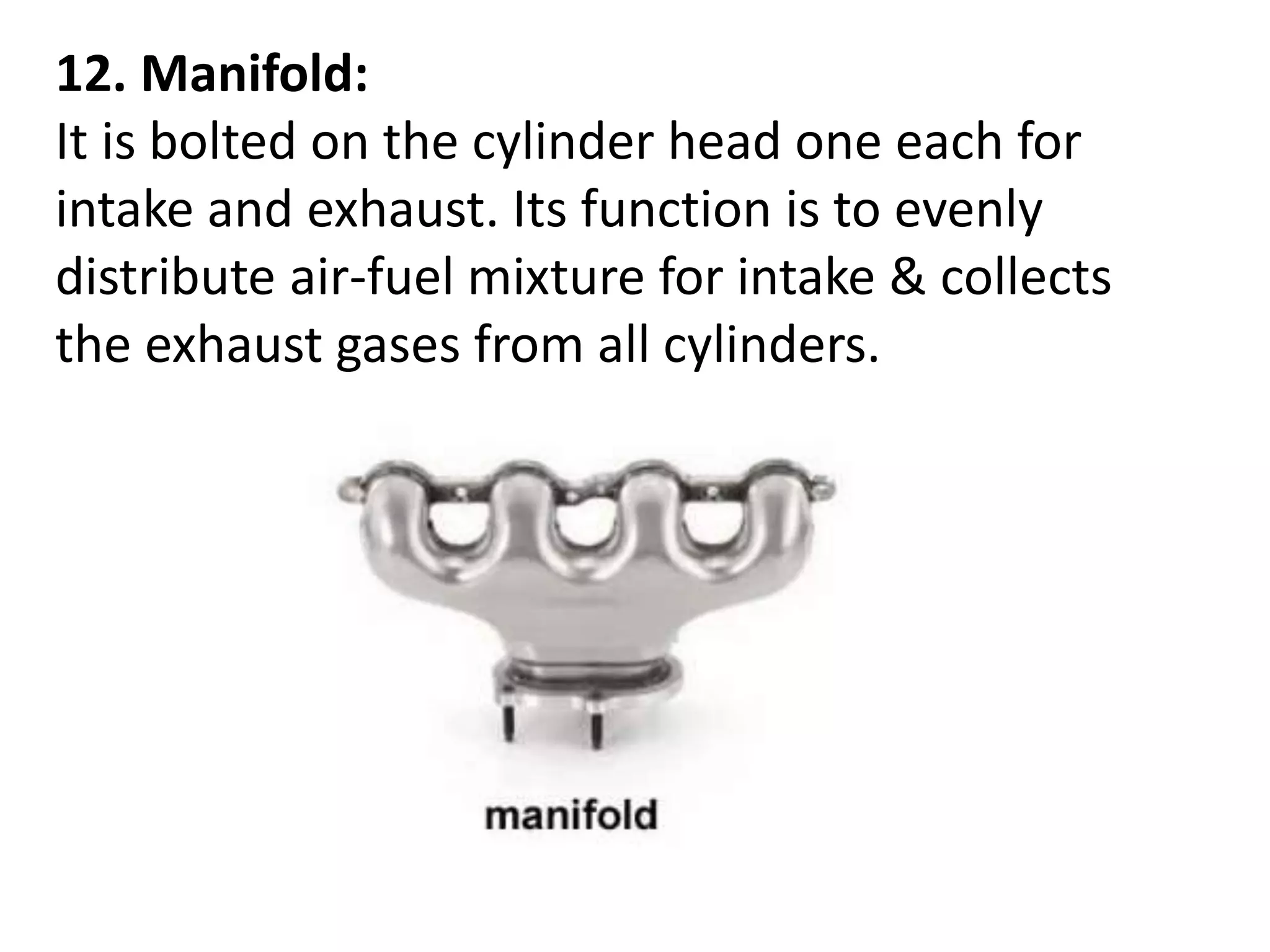 12. Manifold:
It is bolted on the cylinder head one each for
intake and exhaust. Its function is to evenly
distribute air-fuel mixture for intake & collects
the exhaust gases from all cylinders.
 