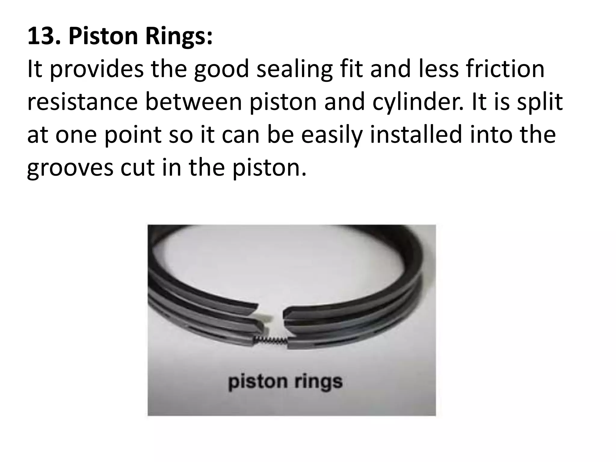 13. Piston Rings:
It provides the good sealing fit and less friction
resistance between piston and cylinder. It is split
at one point so it can be easily installed into the
grooves cut in the piston.
 
