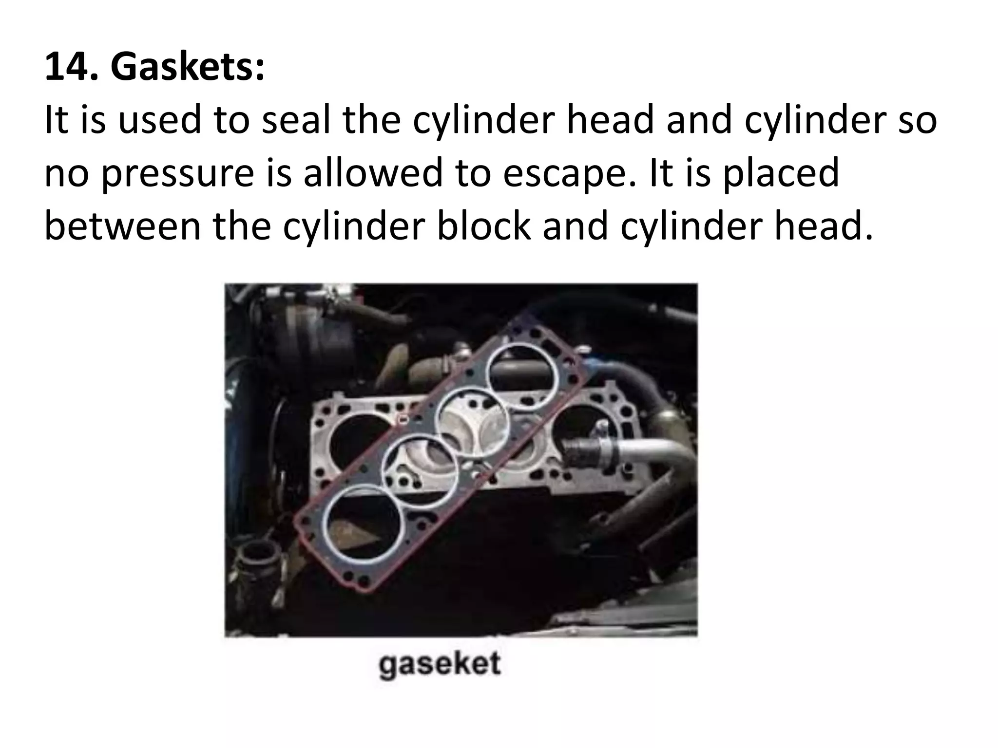 14. Gaskets:
It is used to seal the cylinder head and cylinder so
no pressure is allowed to escape. It is placed
between the cylinder block and cylinder head.
 