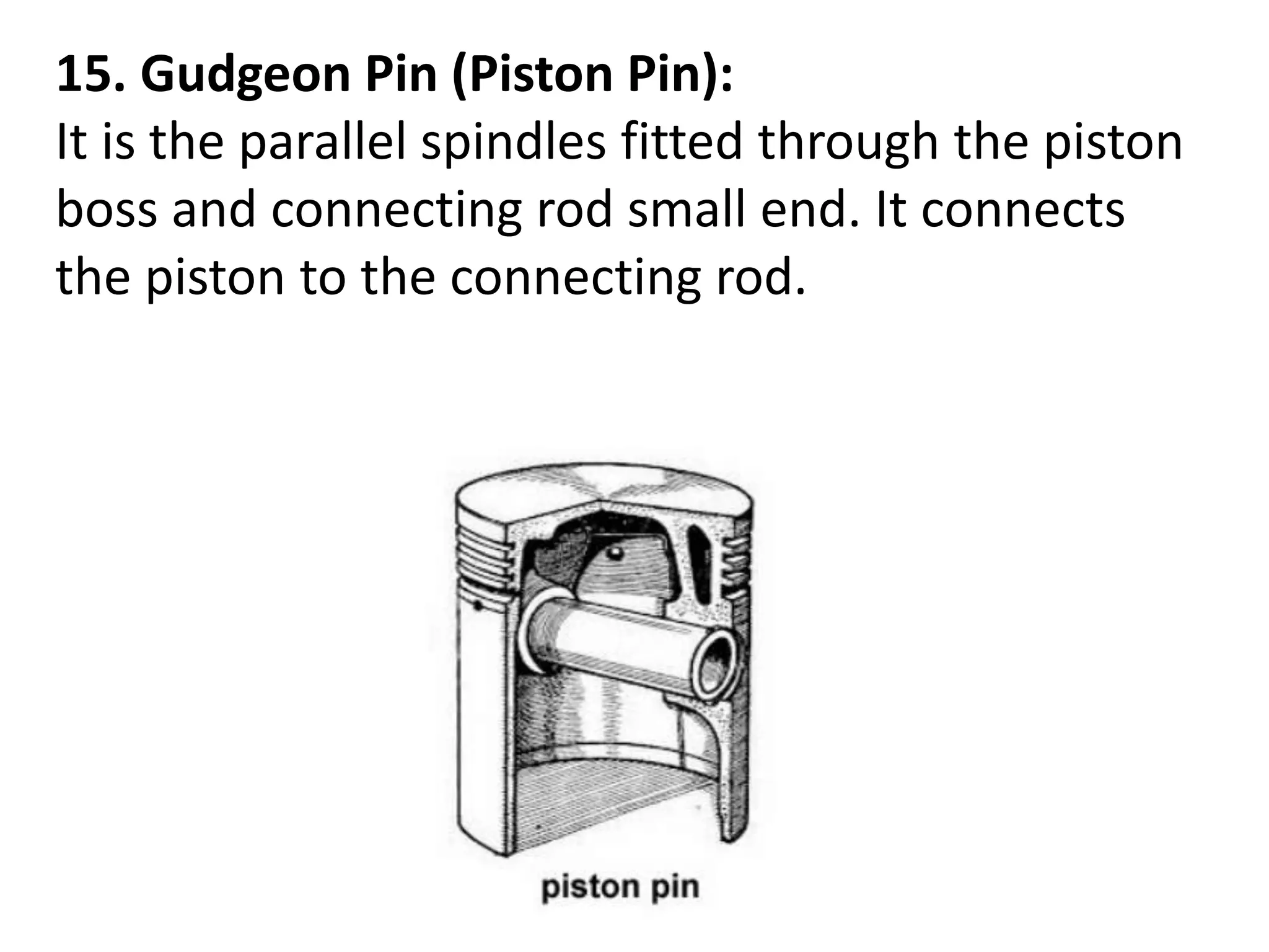 15. Gudgeon Pin (Piston Pin):
It is the parallel spindles fitted through the piston
boss and connecting rod small end. It connects
the piston to the connecting rod.
 