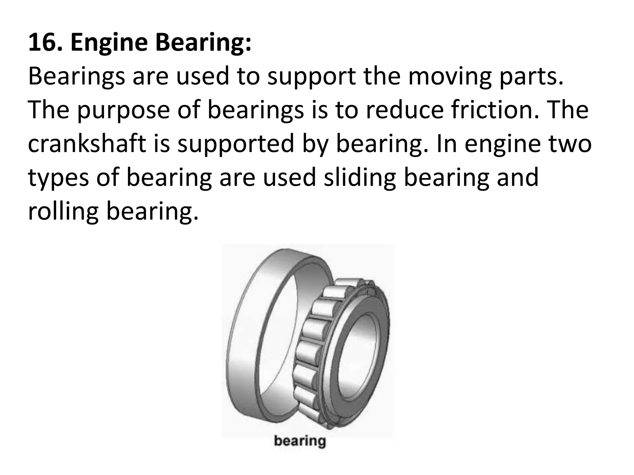 16. Engine Bearing:
Bearings are used to support the moving parts.
The purpose of bearings is to reduce friction. The
crankshaft is supported by bearing. In engine two
types of bearing are used sliding bearing and
rolling bearing.
 