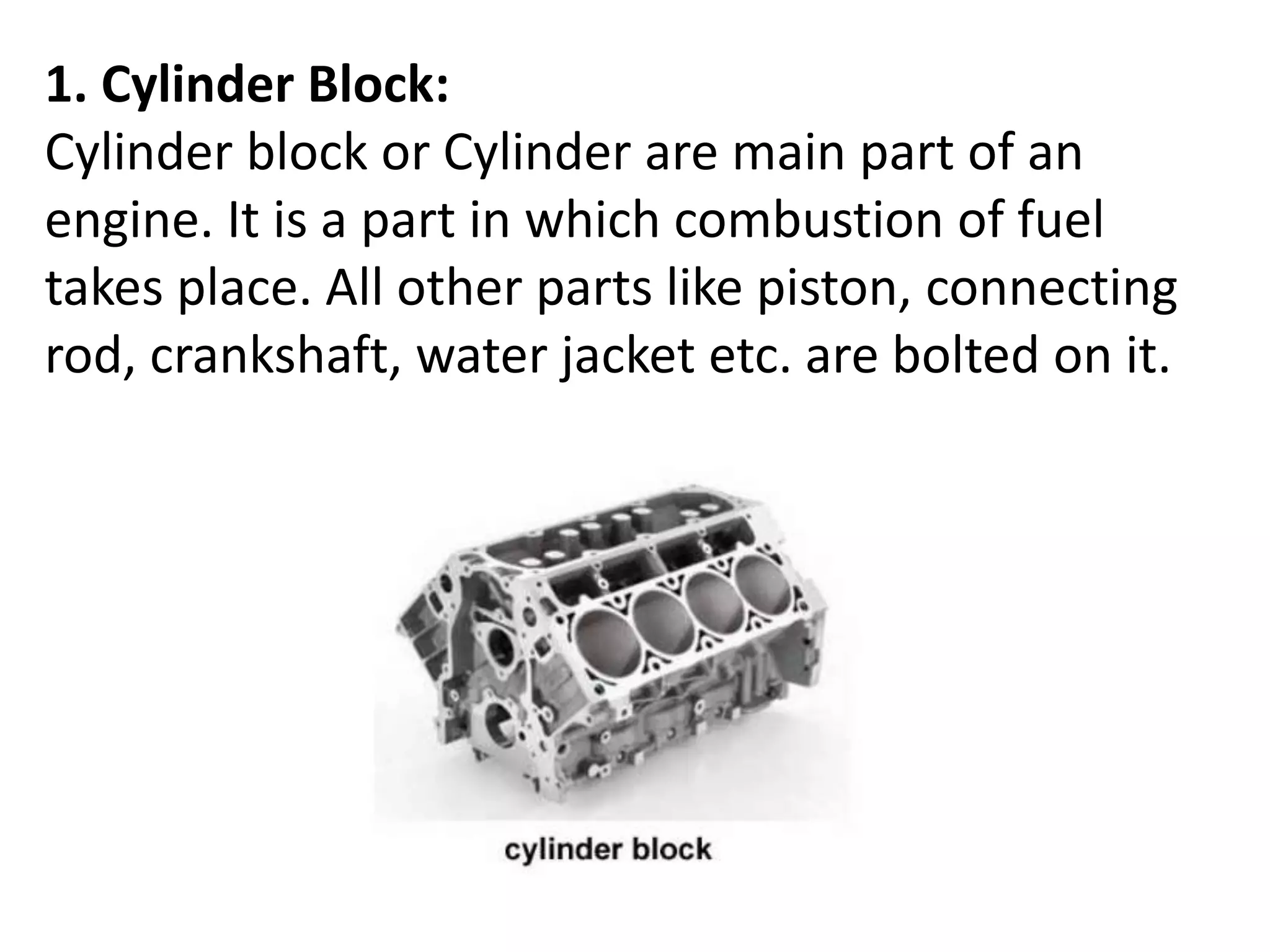 1. Cylinder Block:
Cylinder block or Cylinder are main part of an
engine. It is a part in which combustion of fuel
takes place. All other parts like piston, connecting
rod, crankshaft, water jacket etc. are bolted on it.
 