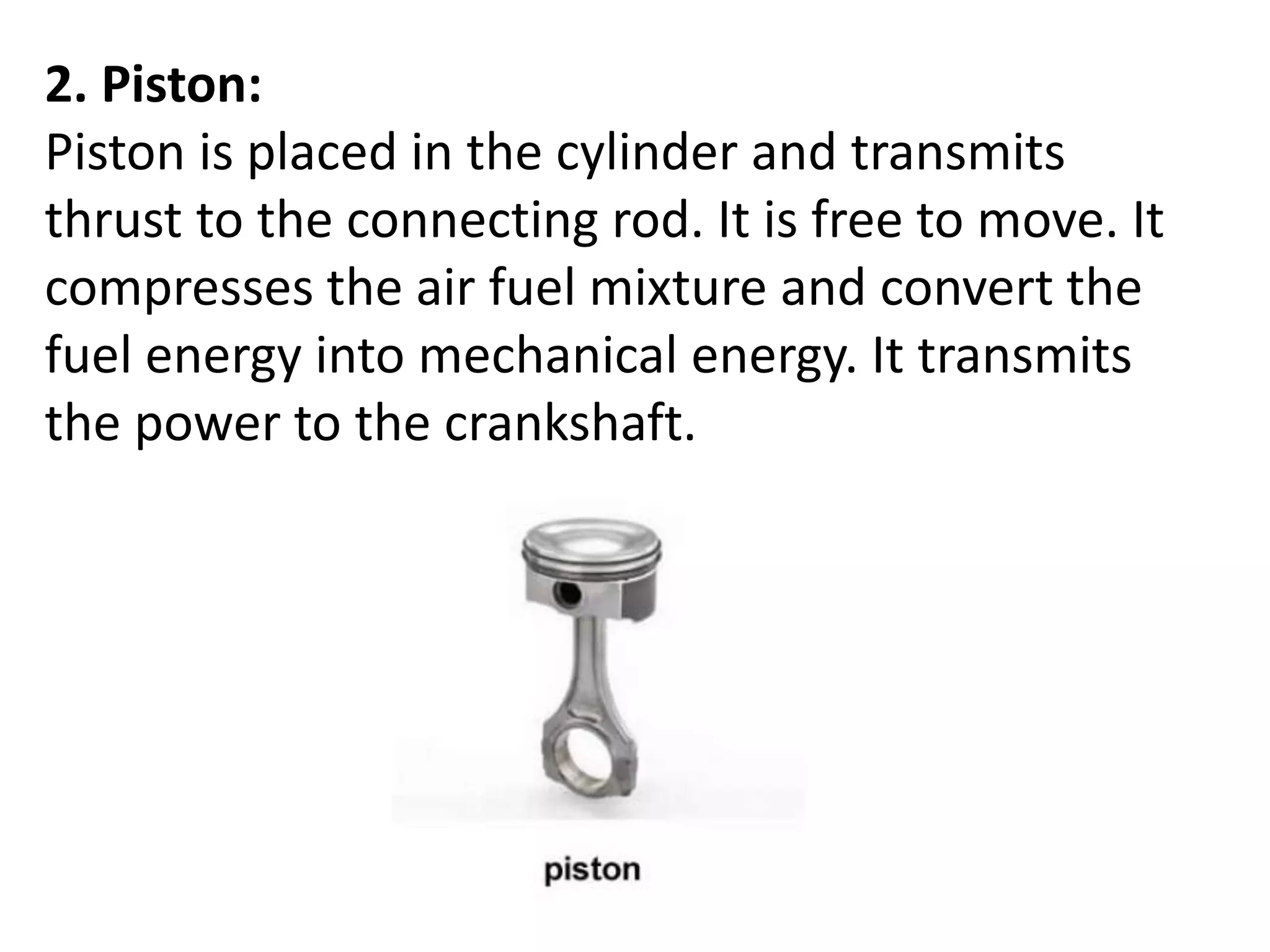 2. Piston:
Piston is placed in the cylinder and transmits
thrust to the connecting rod. It is free to move. It
compresses the air fuel mixture and convert the
fuel energy into mechanical energy. It transmits
the power to the crankshaft.
 