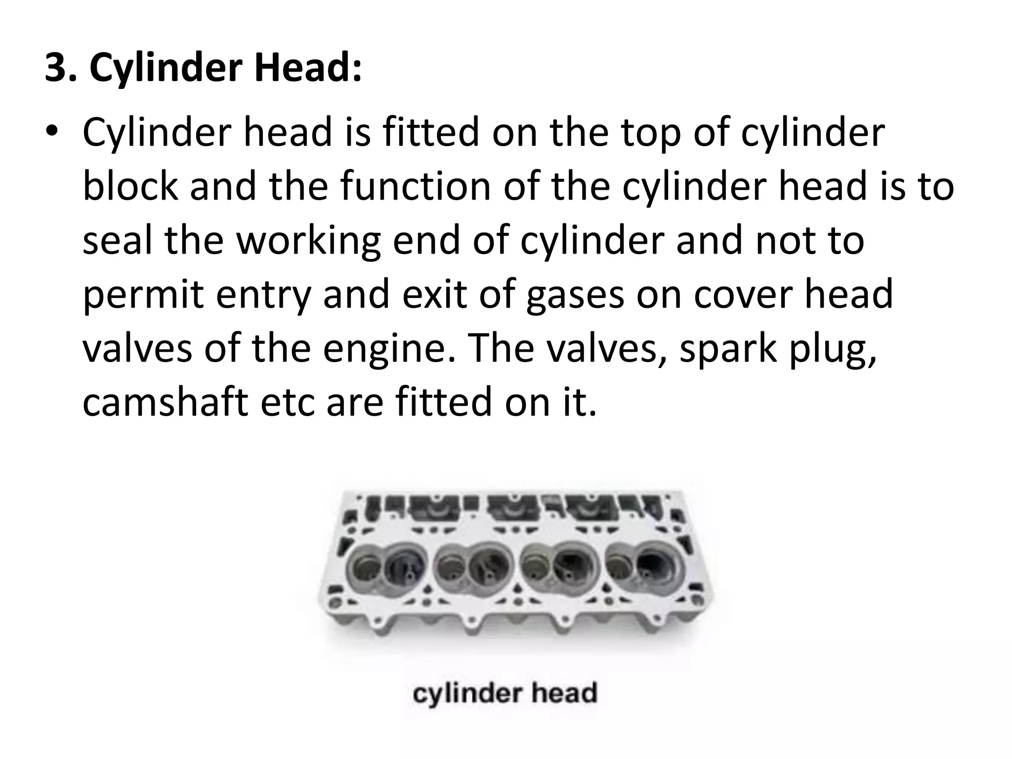 3. Cylinder Head:
• Cylinder head is fitted on the top of cylinder
block and the function of the cylinder head is to
seal the working end of cylinder and not to
permit entry and exit of gases on cover head
valves of the engine. The valves, spark plug,
camshaft etc are fitted on it.
 
