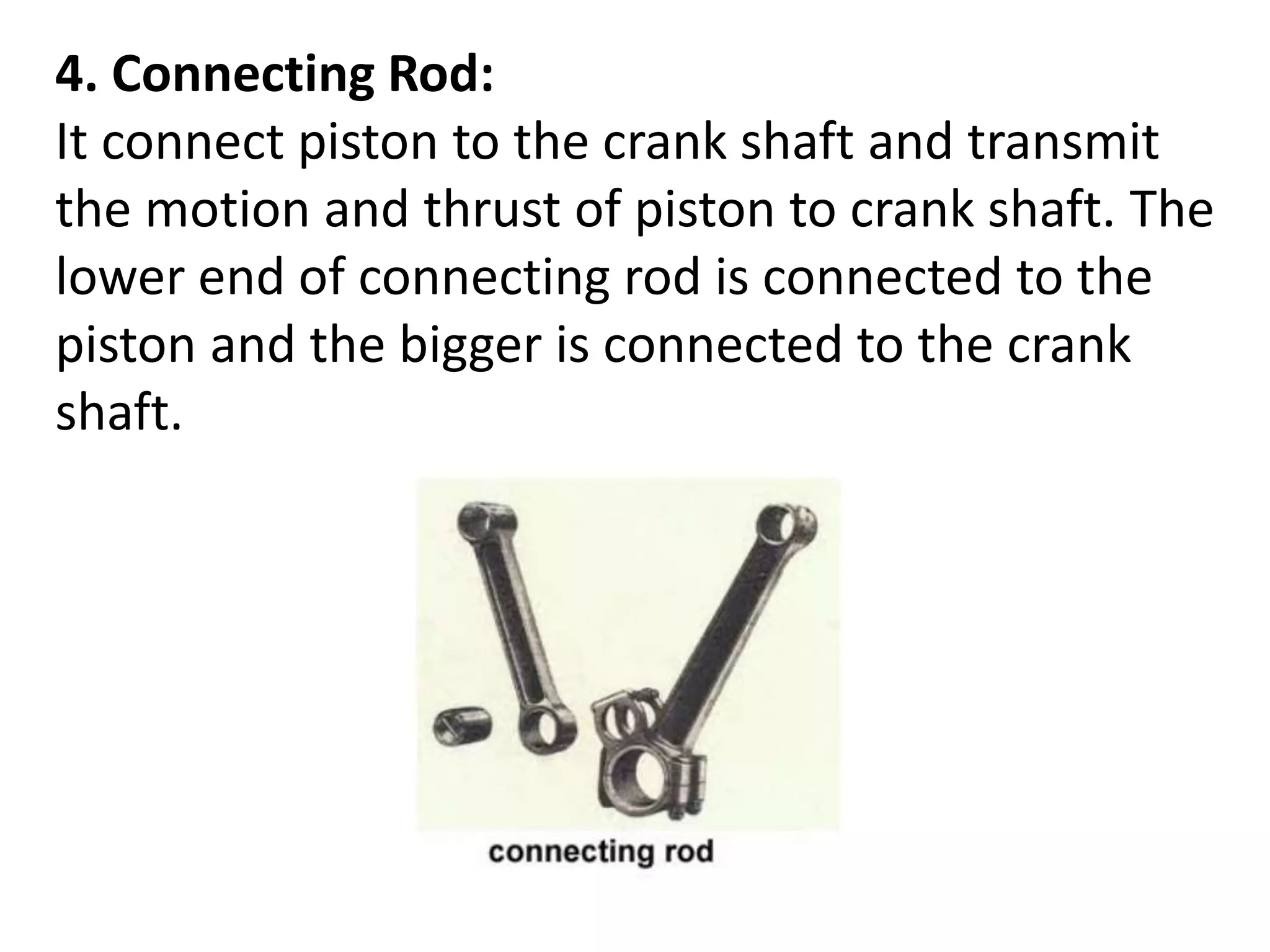 4. Connecting Rod:
It connect piston to the crank shaft and transmit
the motion and thrust of piston to crank shaft. The
lower end of connecting rod is connected to the
piston and the bigger is connected to the crank
shaft.
 
