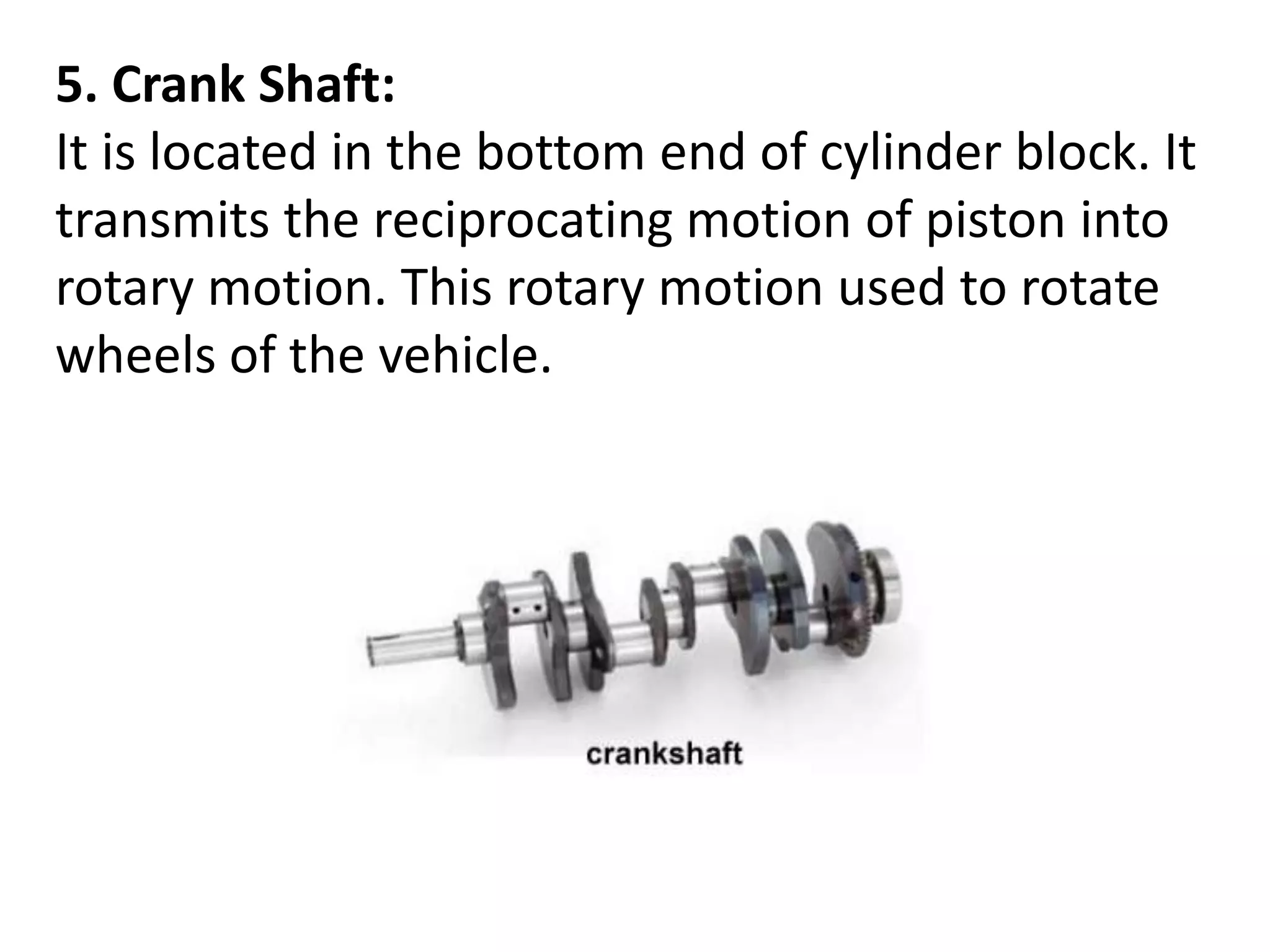 5. Crank Shaft:
It is located in the bottom end of cylinder block. It
transmits the reciprocating motion of piston into
rotary motion. This rotary motion used to rotate
wheels of the vehicle.
 