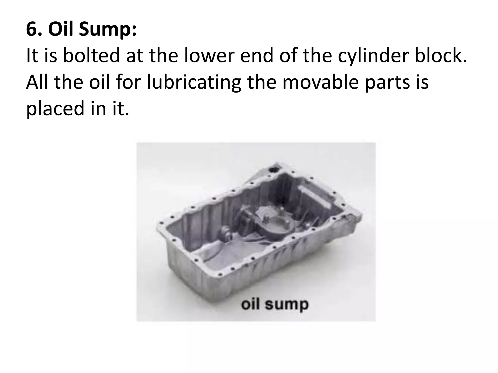 6. Oil Sump:
It is bolted at the lower end of the cylinder block.
All the oil for lubricating the movable parts is
placed in it.
 
